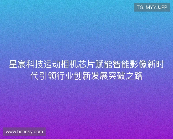 星宸科技运动相机芯片赋能智能影像新时代引领行业创新发展突破之路